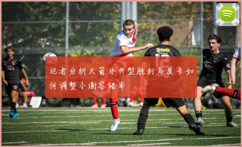 记者分析火箭非典型胜利乌度卡如何调整小谢容错率