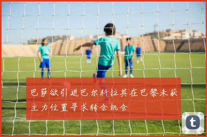 巴萨欲引进巴尔科拉其在巴黎未获主力位置寻求转会机会