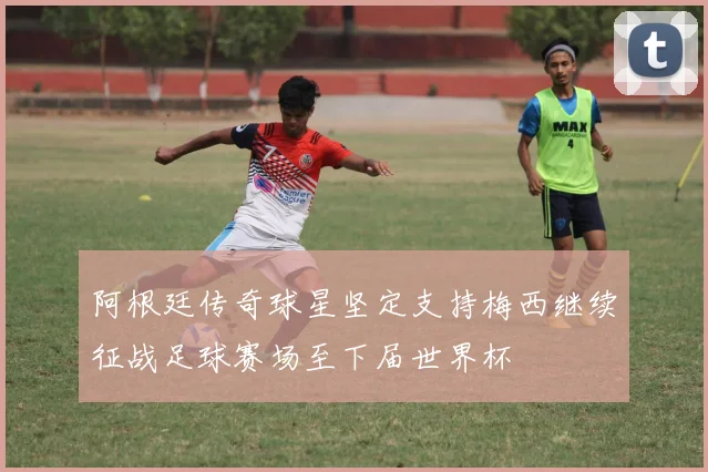 阿根廷传奇球星坚定支持梅西继续征战足球赛场至下届世界杯