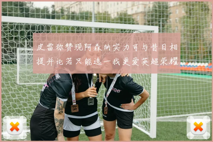 皮雷称赞现阿森纳实力可与昔日相提并论若只能选一我更爱英超荣耀
