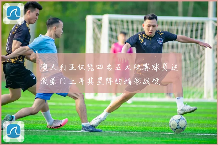 澳大利亚仅凭四名五大联赛球员逆袭豪门土耳其星阵的精彩战役