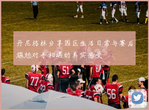 丹尼格林分享园区生活日常与赛后尴尬对手相遇的真实感受
