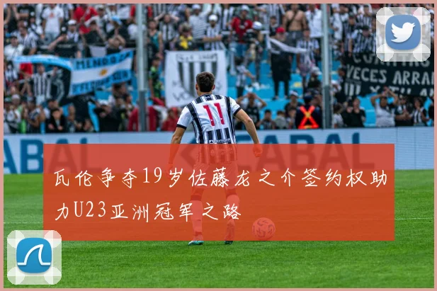 瓦伦争夺19岁佐藤龙之介签约权助力U23亚洲冠军之路