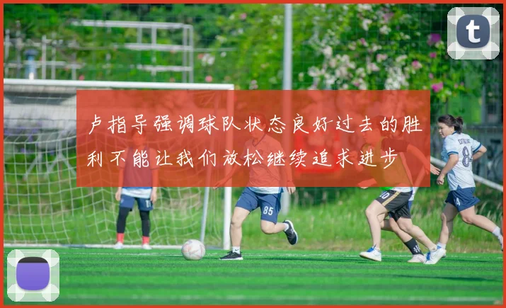 卢指导强调球队状态良好过去的胜利不能让我们放松继续追求进步