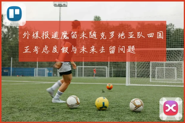 外媒报道魔笛未随克罗地亚队回国正考虑度假与未来去留问题