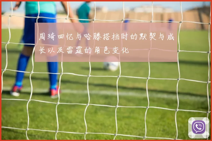 周琦回忆与哈滕搭档时的默契与成长以及雷霆的角色变化