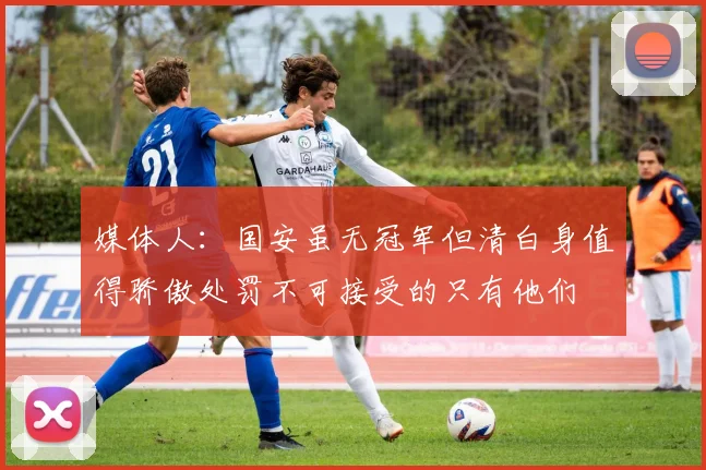 媒体人：国安虽无冠军但清白身值得骄傲处罚不可接受的只有他们