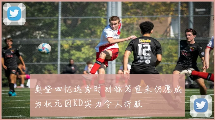 奥登回忆选秀时刻称若重来仍愿成为状元因KD实力令人折服
