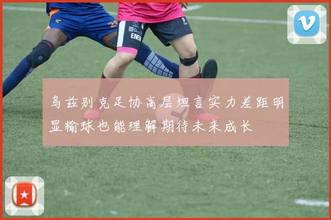 乌兹别克足协高层坦言实力差距明显输球也能理解期待未来成长