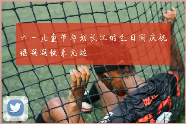 六一儿童节与刘长江的生日同庆祝福满满快乐无边