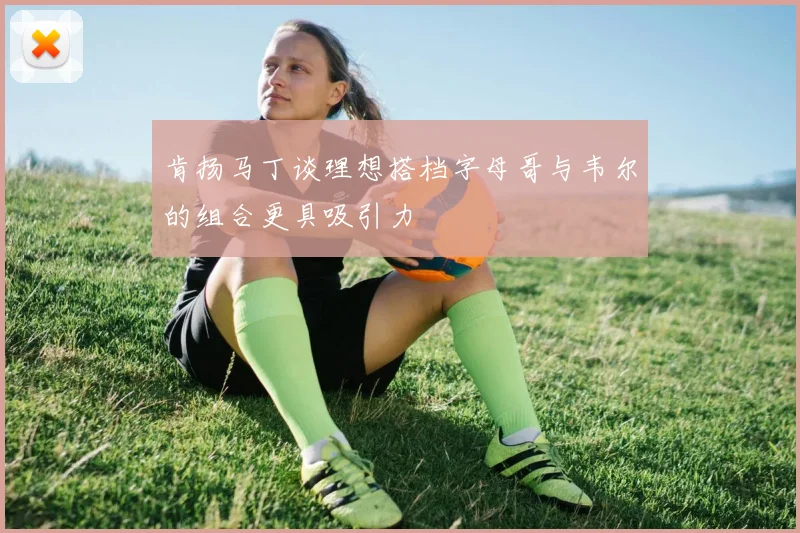肯扬马丁谈理想搭档字母哥与韦尔的组合更具吸引力