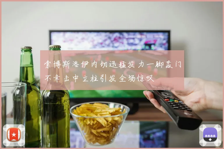 索博斯洛伊内切迅猛发力一脚轰门不幸击中立柱引发全场惊叹