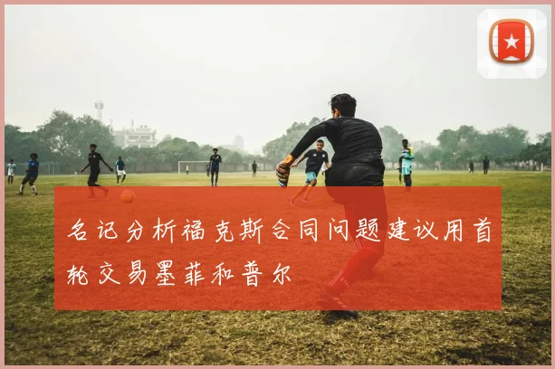 名记分析福克斯合同问题建议用首轮交易墨菲和普尔