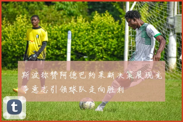 斯波称赞阿德巴约果断决策展现竞争意志引领球队走向胜利