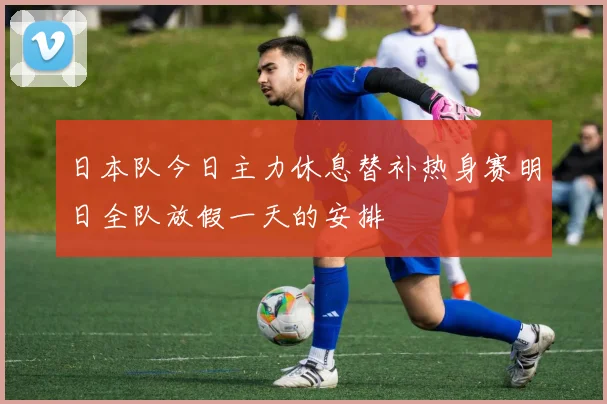 日本队今日主力休息替补热身赛明日全队放假一天的安排