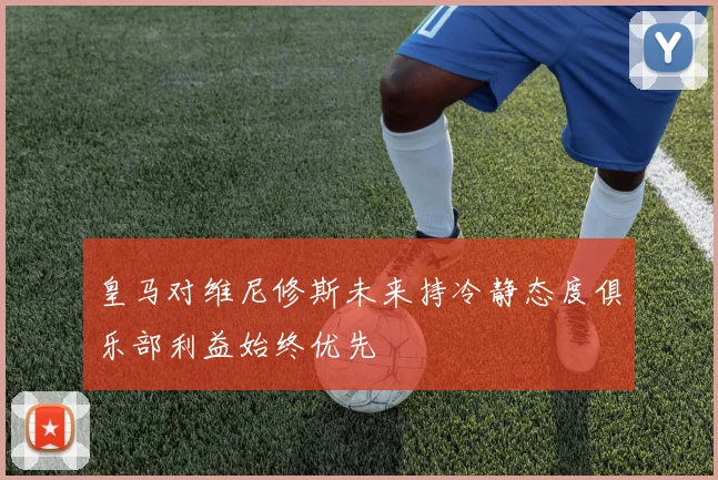 皇马对维尼修斯未来持冷静态度俱乐部利益始终优先