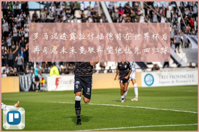 罗马诺透露拉什福德将在世界杯后再考虑未来曼联希望他优先回归球队