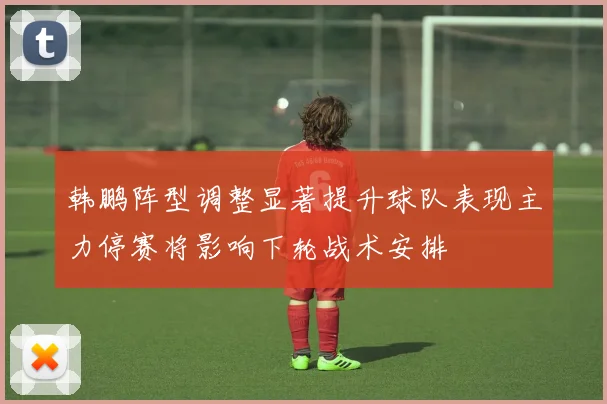 韩鹏阵型调整显著提升球队表现主力停赛将影响下轮战术安排