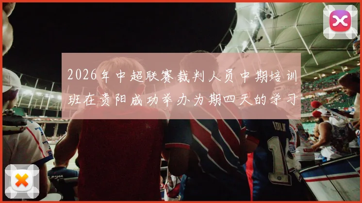 2026年中超联赛裁判人员中期培训班在贵阳成功举办为期四天的学习与交流活动