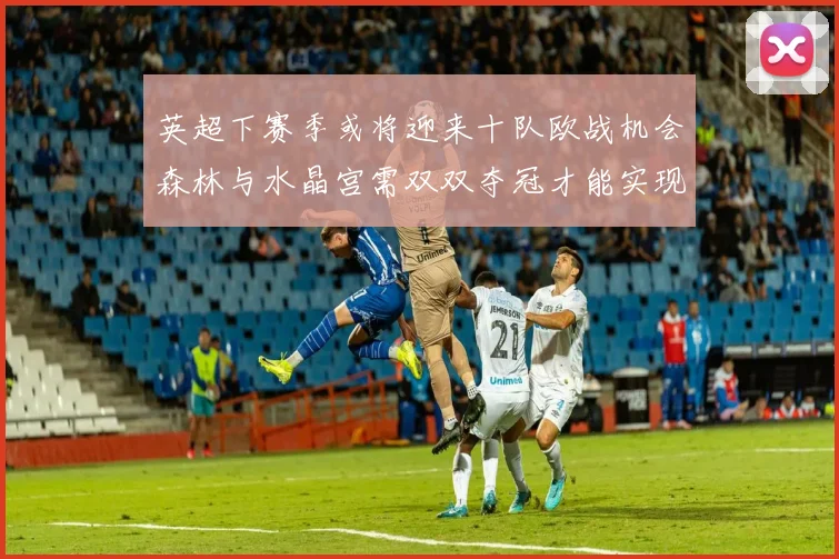 英超下赛季或将迎来十队欧战机会森林与水晶宫需双双夺冠才能实现