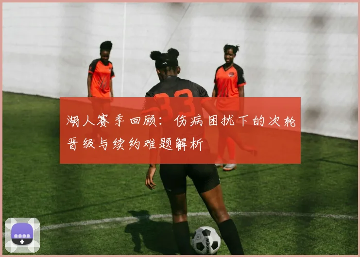 湖人赛季回顾：伤病困扰下的次轮晋级与续约难题解析